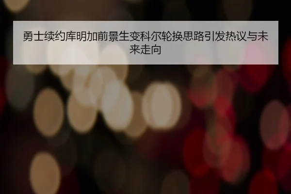 勇士续约库明加前景生变科尔轮换思路引发热议与未来走向