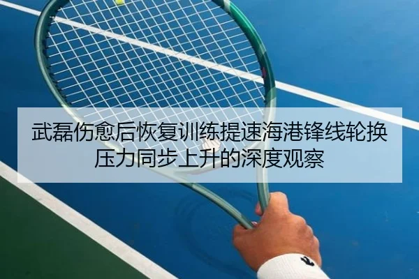 武磊伤愈后恢复训练提速海港锋线轮换压力同步上升的深度观察