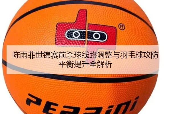 陈雨菲世锦赛前杀球线路调整与羽毛球攻防平衡提升全解析