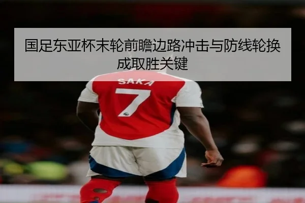 国足东亚杯末轮前瞻边路冲击与防线轮换成取胜关键
