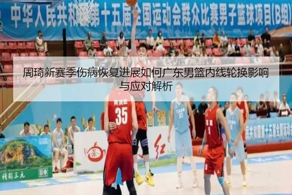 周琦新赛季伤病恢复进展如何广东男篮内线轮换影响与应对解析